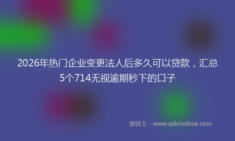2026年热门企业变更法人后多久可以贷款，汇总5个714无视逾期秒下的口子