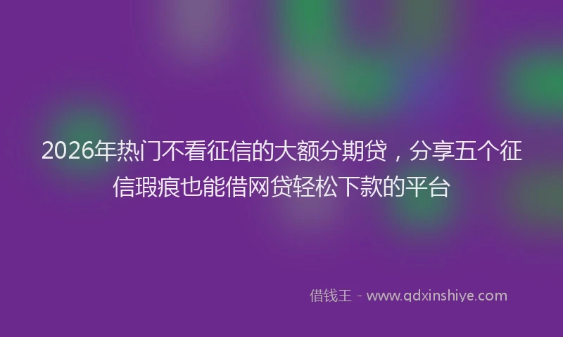 2026年热门不看征信的大额分期贷，分享五个征信瑕疵也能借网贷轻松下款的平台