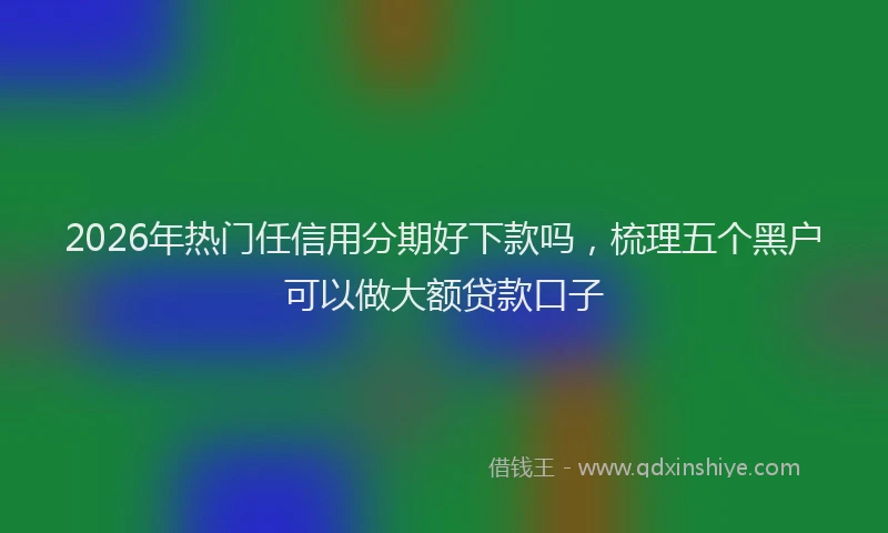 2026年热门任信用分期好下款吗，梳理五个黑户可以做大额贷款口子