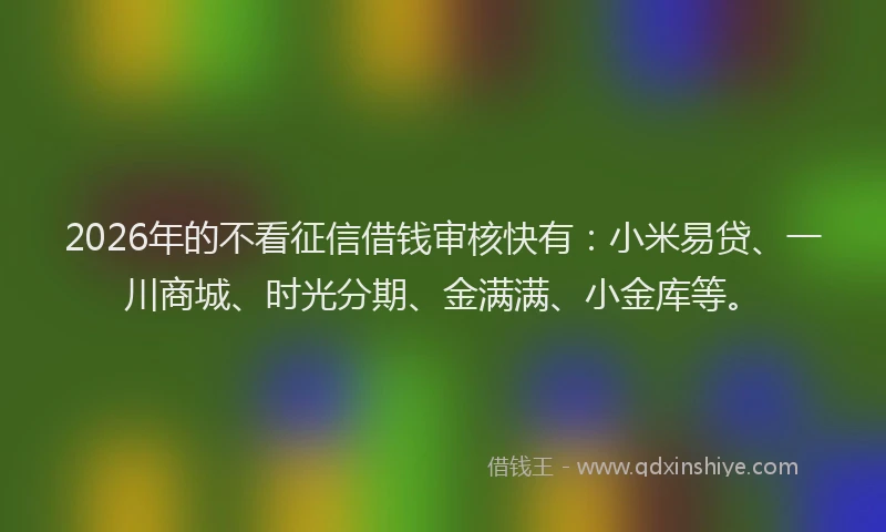 2026年的不看征信借钱审核快有：小米易贷、一川商城、时光分期、金满满、小金库等。