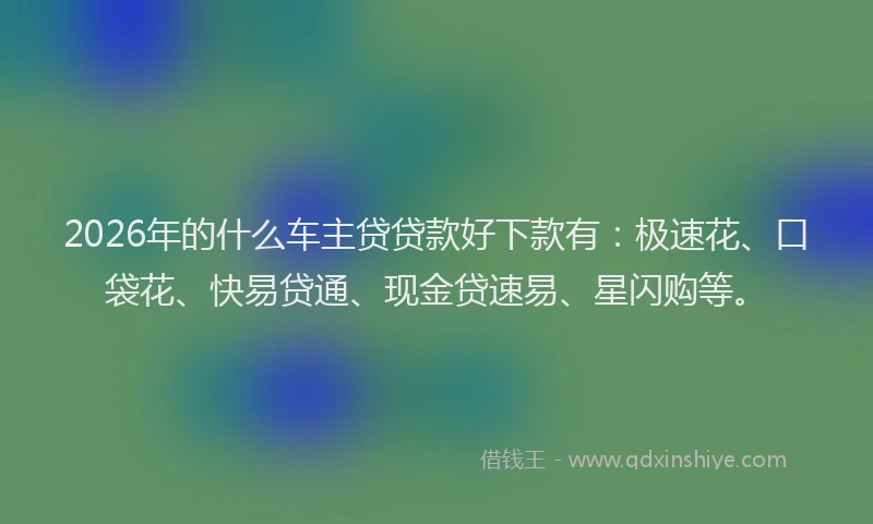 2026年的什么车主贷贷款好下款有：极速花、口袋花、快易贷通、现金贷速易、星闪购等。