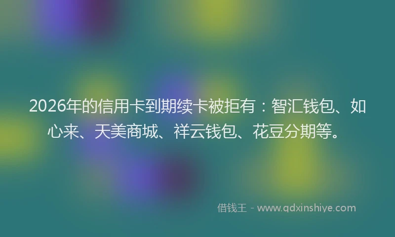 2026年的信用卡到期续卡被拒有：智汇钱包、如心来、天美商城、祥云钱包、花豆分期等。