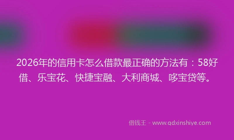 2026年的信用卡怎么借款最正确的方法有：58好借、乐宝花、快捷宝融、大利商城、哆宝贷等。