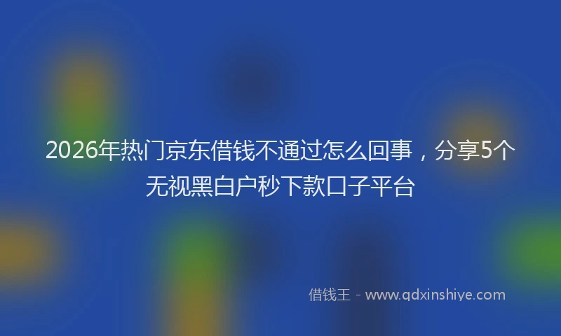 2026年热门京东借钱不通过怎么回事，分享5个无视黑白户秒下款口子平台