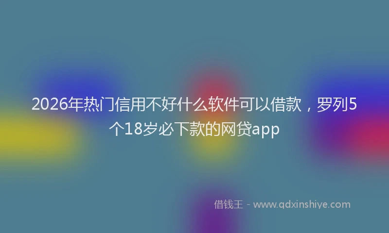 2026年热门信用不好什么软件可以借款，罗列5个18岁必下款的网贷app