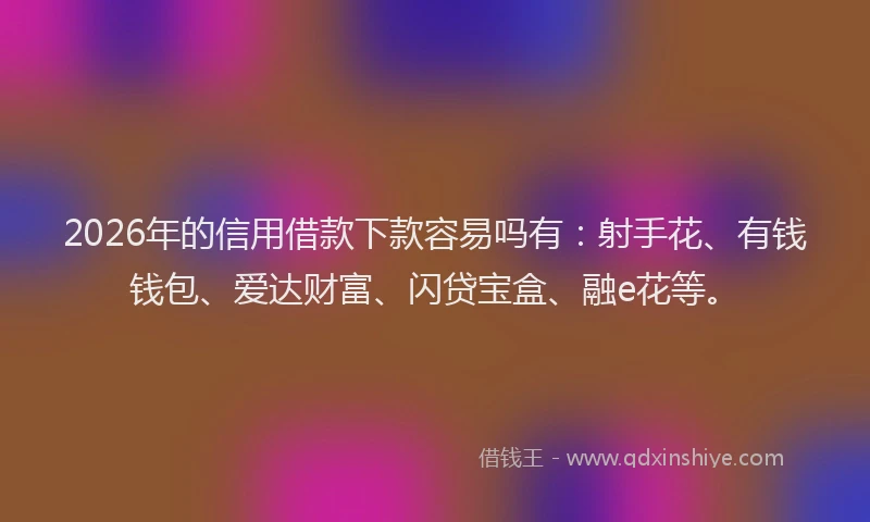 2026年的信用借款下款容易吗有：射手花、有钱钱包、爱达财富、闪贷宝盒、融e花等。