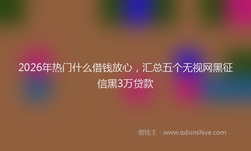2026年热门什么借钱放心，汇总五个无视网黑征信黑3万贷款