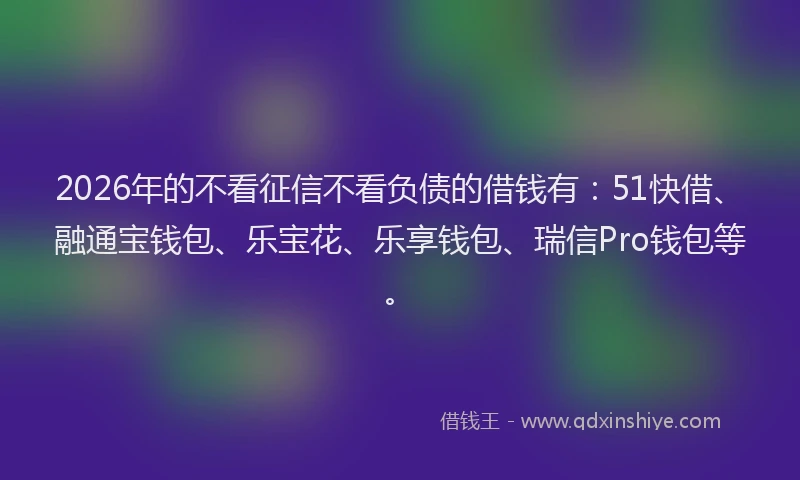 2026年的不看征信不看负债的借钱有：51快借、融通宝钱包、乐宝花、乐享钱包、瑞信Pro钱包等。
