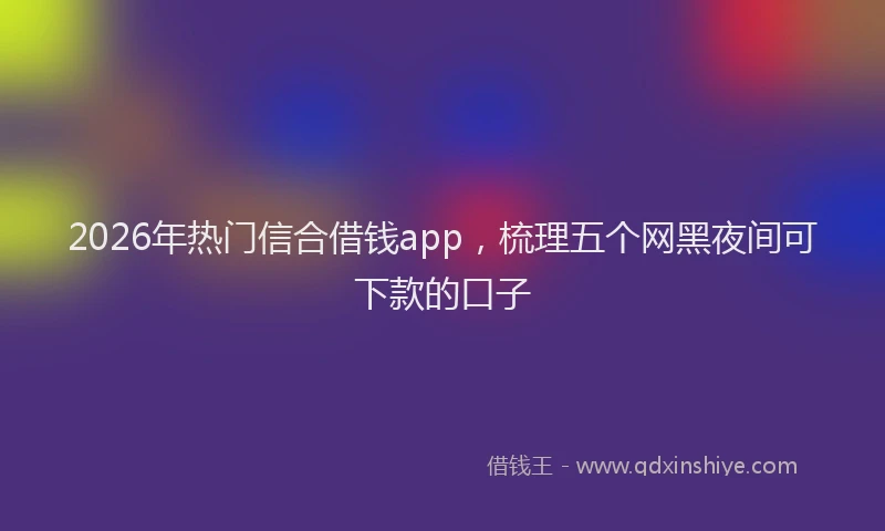 2026年热门信合借钱app，梳理五个网黑夜间可下款的口子