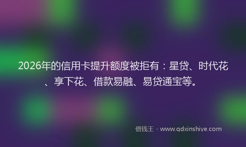 2026年的信用卡提升额度被拒有：星贷、时代花、享下花、借款易融、易贷通宝等。