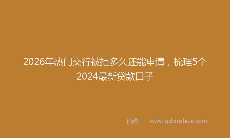 2026年热门交行被拒多久还能申请，梳理5个2024最新贷款口子
