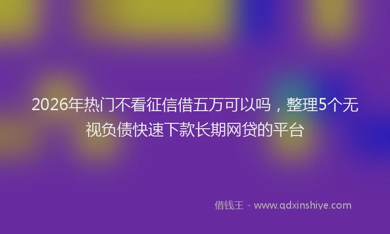 2026年热门不看征信借五万可以吗，整理5个无视负债快速下款长期网贷的平台