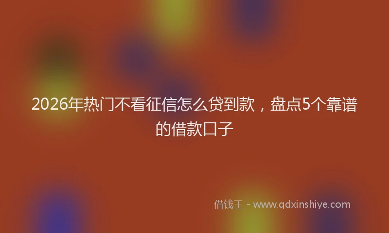2026年热门不看征信怎么贷到款，盘点5个靠谱的借款口子
