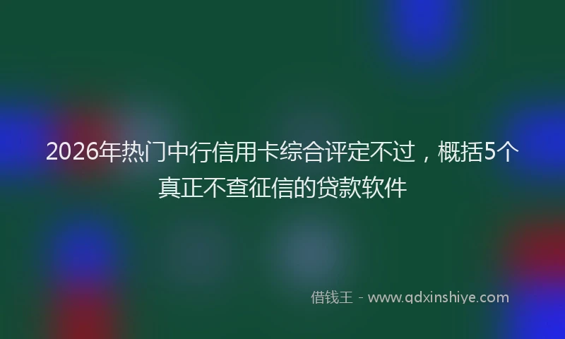 2026年热门中行信用卡综合评定不过，概括5个真正不查征信的贷款软件