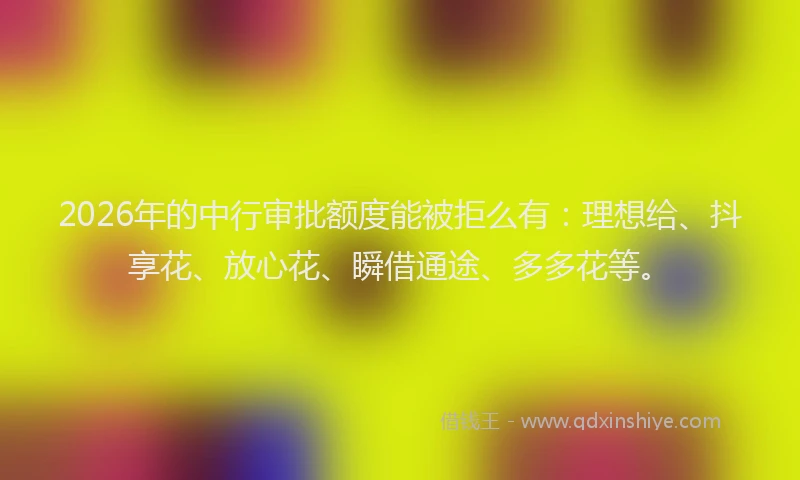 2026年的中行审批额度能被拒么有：理想给、抖享花、放心花、瞬借通途、多多花等。