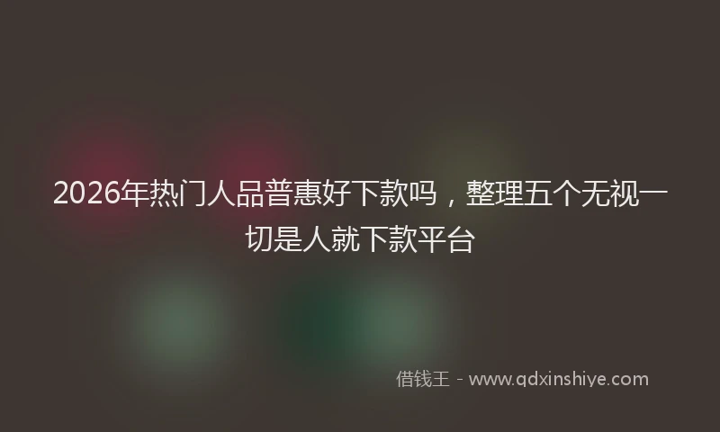 2026年热门人品普惠好下款吗，整理五个无视一切是人就下款平台