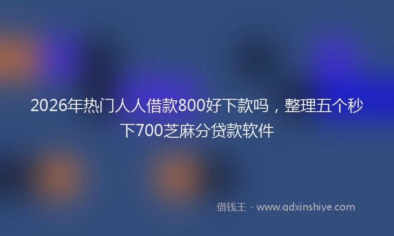 2026年热门人人借款800好下款吗，整理五个秒下700芝麻分贷款软件