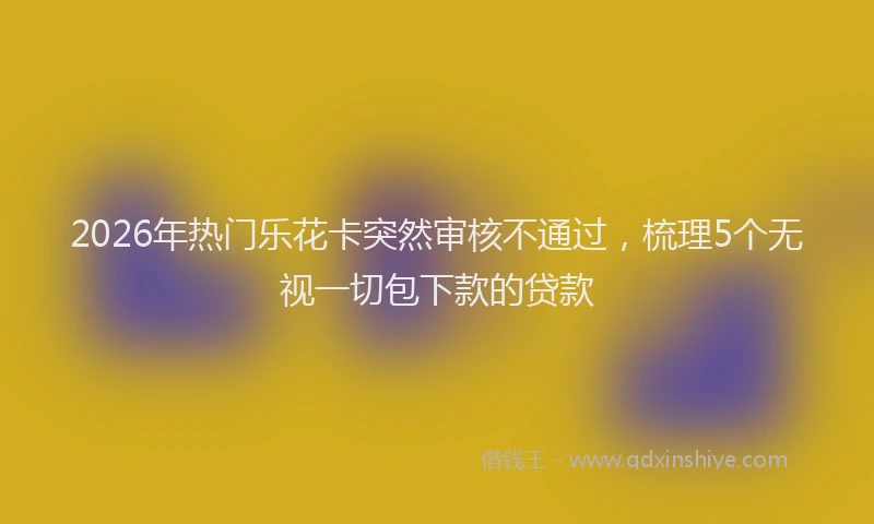 2026年热门乐花卡突然审核不通过，梳理5个无视一切包下款的贷款
