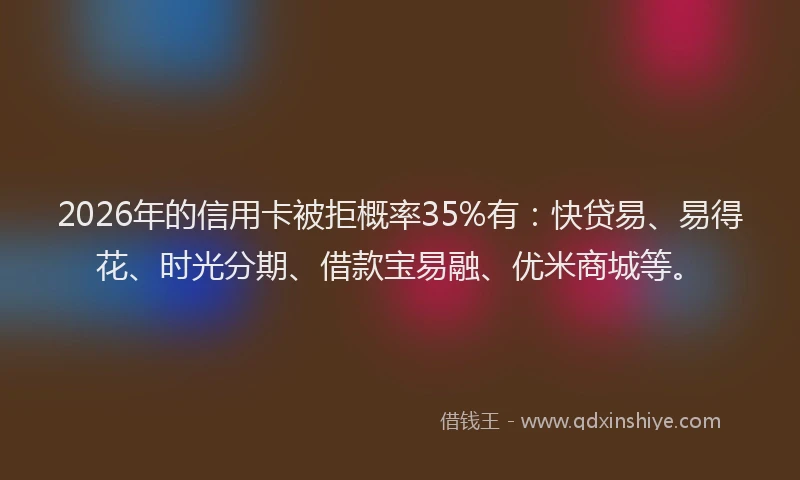 2026年的信用卡被拒概率35%有：快贷易、易得花、时光分期、借款宝易融、优米商城等。