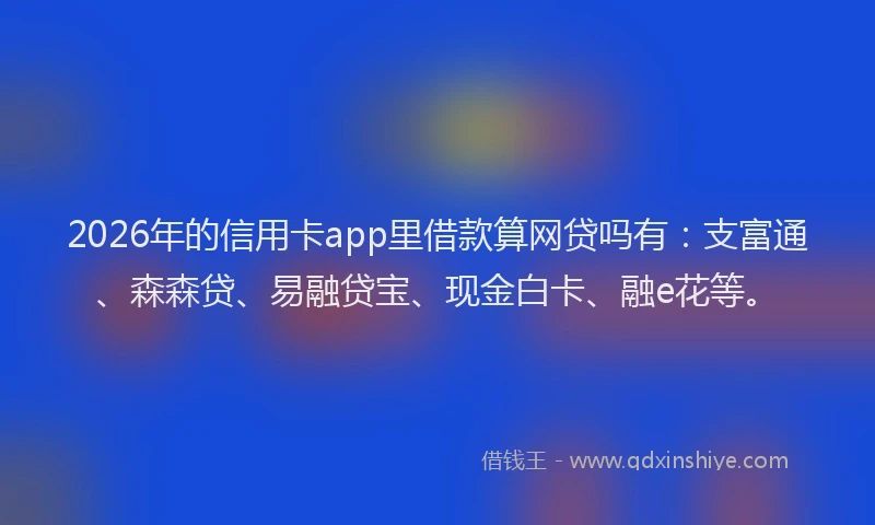 2026年的信用卡app里借款算网贷吗有：支富通、森森贷、易融贷宝、现金白卡、融e花等。