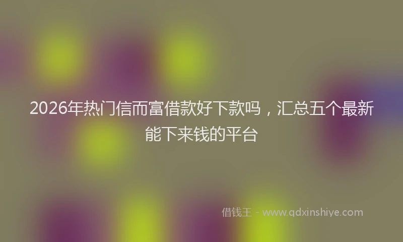 2026年热门信而富借款好下款吗，汇总五个最新能下来钱的平台