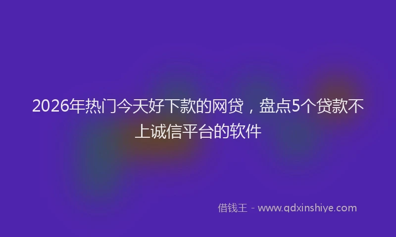 2026年热门今天好下款的网贷，盘点5个贷款不上诚信平台的软件