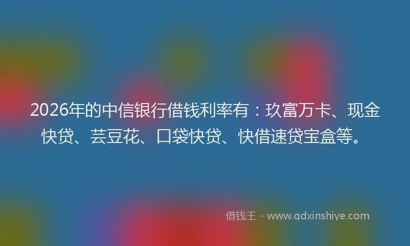 2026年的中信银行借钱利率有：玖富万卡、现金快贷、芸豆花、口袋快贷、快借速贷宝盒等。