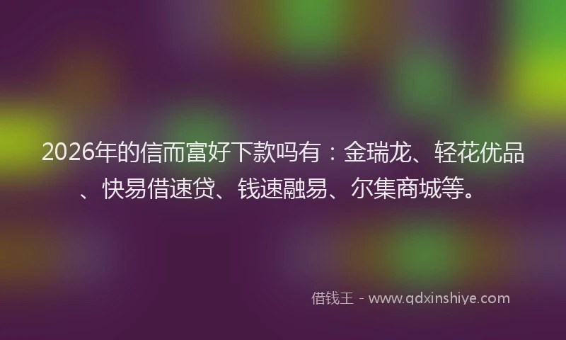 2026年的信而富好下款吗有：金瑞龙、轻花优品、快易借速贷、钱速融易、尔集商城等。