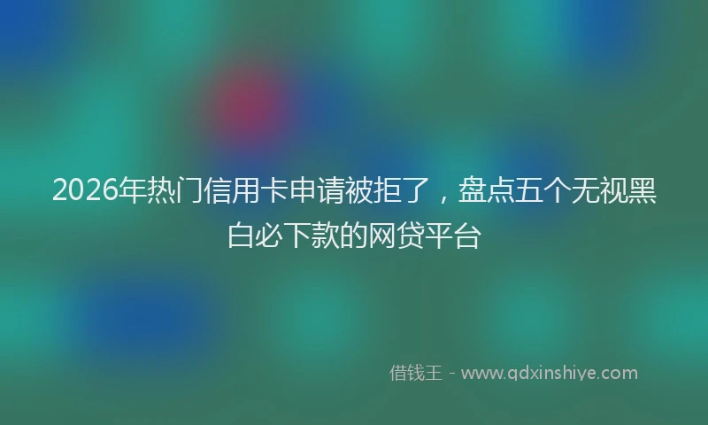 2026年热门信用卡申请被拒了，盘点五个无视黑白必下款的网贷平台