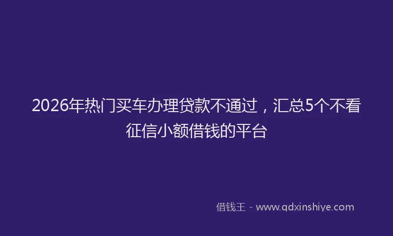 2026年热门买车办理贷款不通过，汇总5个不看征信小额借钱的平台