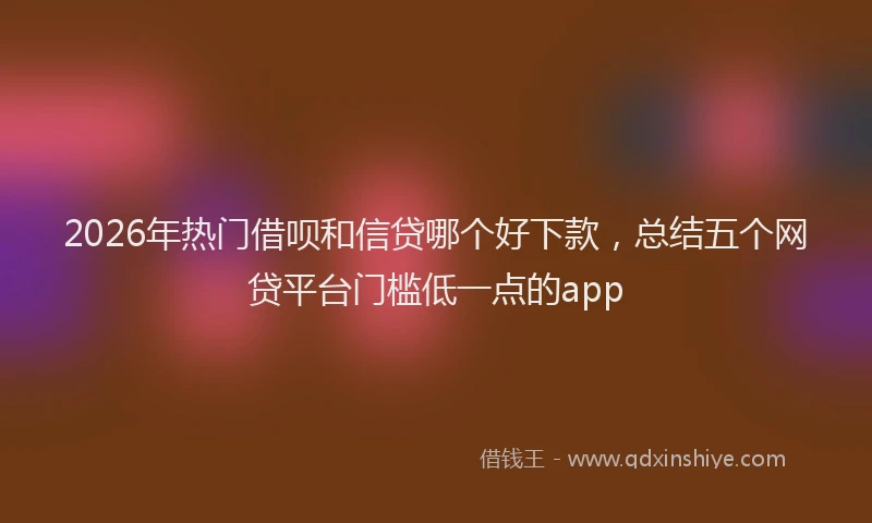 2026年热门借呗和信贷哪个好下款，总结五个网贷平台门槛低一点的app