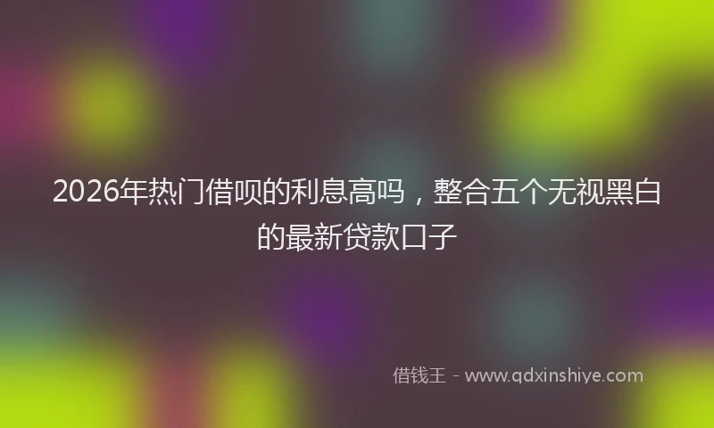 2026年热门借呗的利息高吗，整合五个无视黑白的最新贷款口子