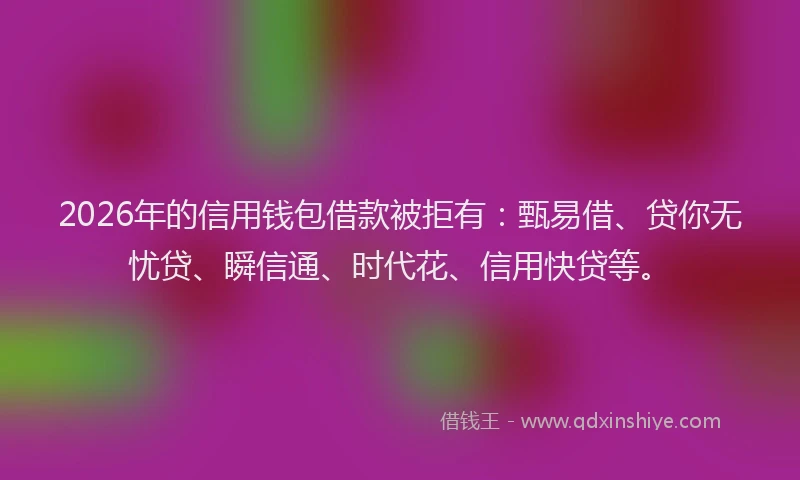 2026年的信用钱包借款被拒有：甄易借、贷你无忧贷、瞬信通、时代花、信用快贷等。