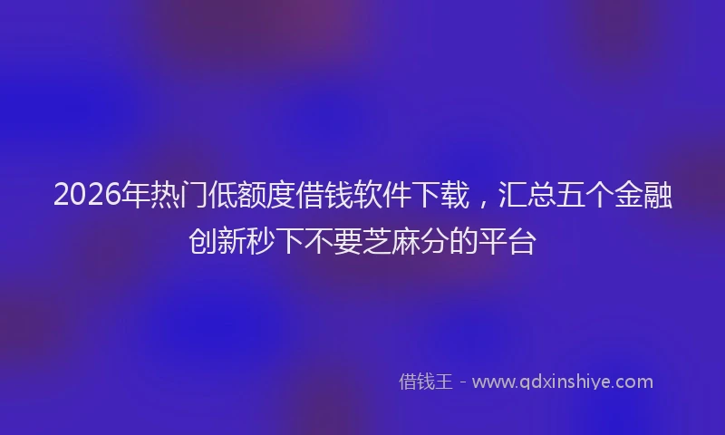 2026年热门低额度借钱软件下载，汇总五个金融创新秒下不要芝麻分的平台