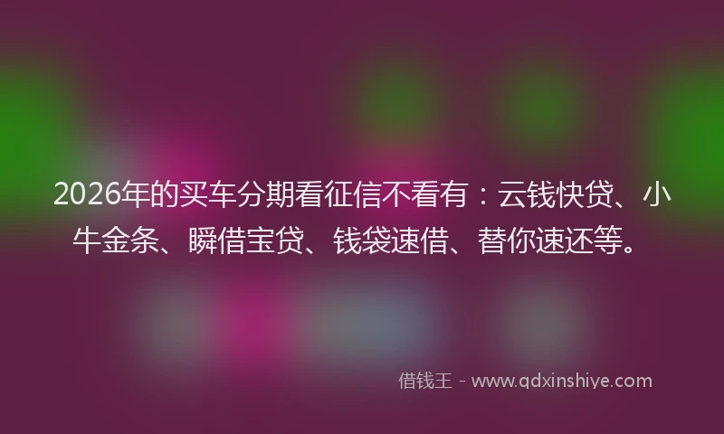 2026年的买车分期看征信不看有：云钱快贷、小牛金条、瞬借宝贷、钱袋速借、替你速还等。