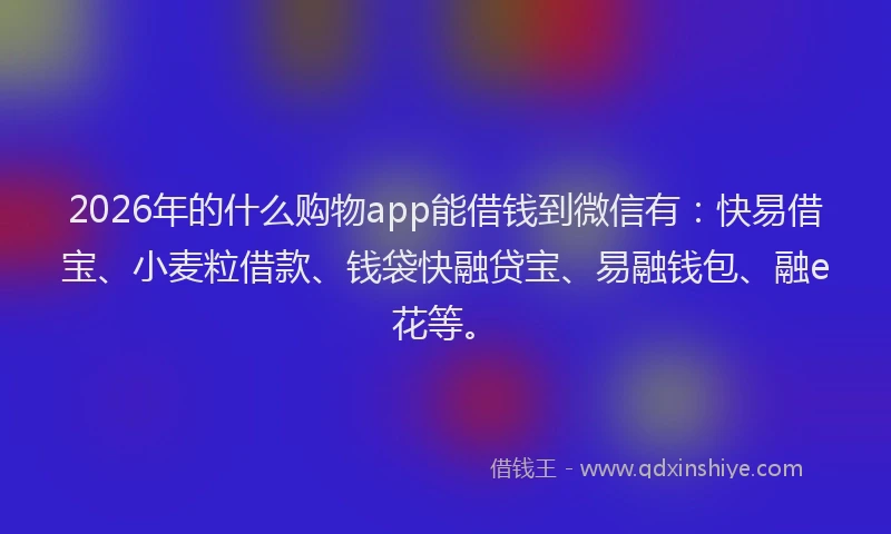 2026年的什么购物app能借钱到微信有：快易借宝、小麦粒借款、钱袋快融贷宝、易融钱包、融e花等。