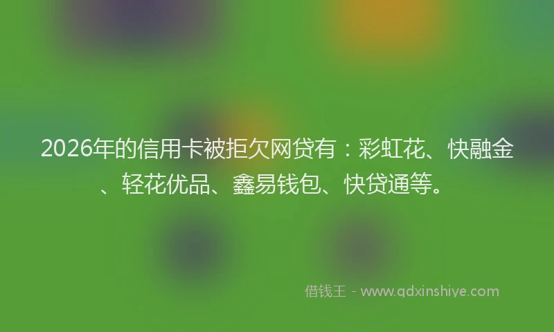 2026年的信用卡被拒欠网贷有：彩虹花、快融金、轻花优品、鑫易钱包、快贷通等。