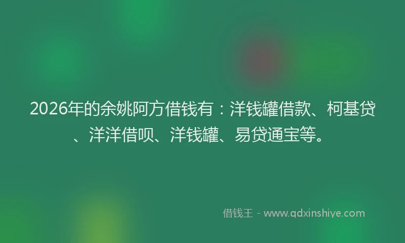 2026年的余姚阿方借钱有：洋钱罐借款、柯基贷、洋洋借呗、洋钱罐、易贷通宝等。