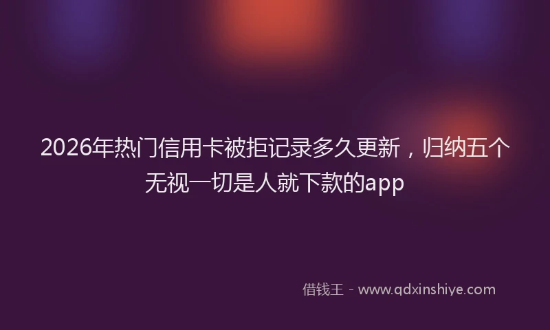 2026年热门信用卡被拒记录多久更新，归纳五个无视一切是人就下款的app