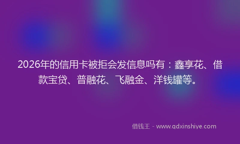 2026年的信用卡被拒会发信息吗有：鑫享花、借款宝贷、普融花、飞融金、洋钱罐等。