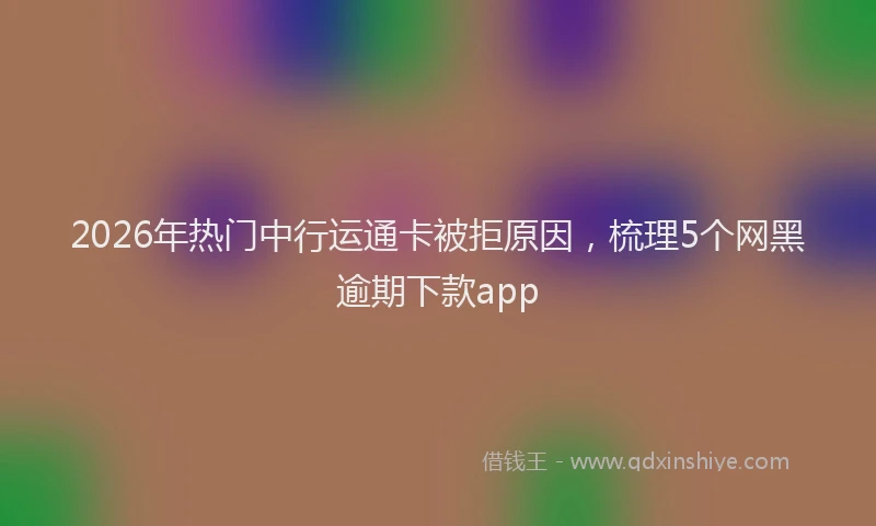 2026年热门中行运通卡被拒原因，梳理5个网黑逾期下款app