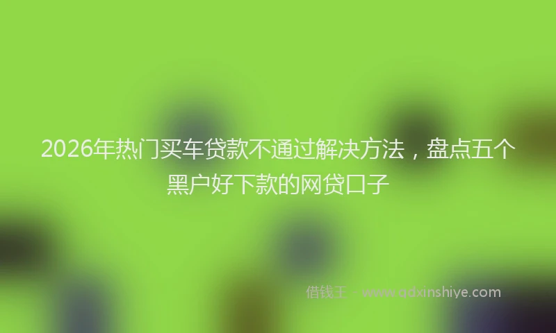 2026年热门买车贷款不通过解决方法，盘点五个黑户好下款的网贷口子