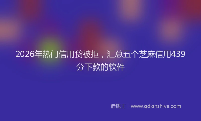 2026年热门信用贷被拒，汇总五个芝麻信用439分下款的软件