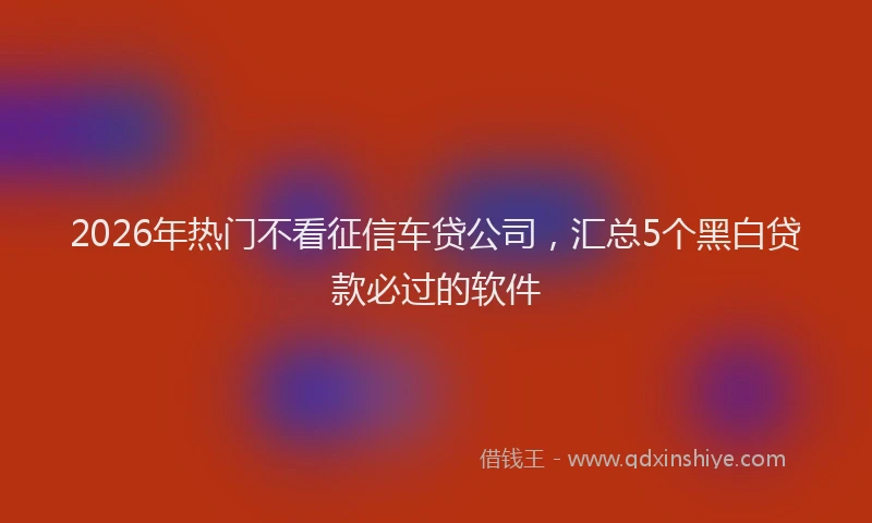 2026年热门不看征信车贷公司，汇总5个黑白贷款必过的软件