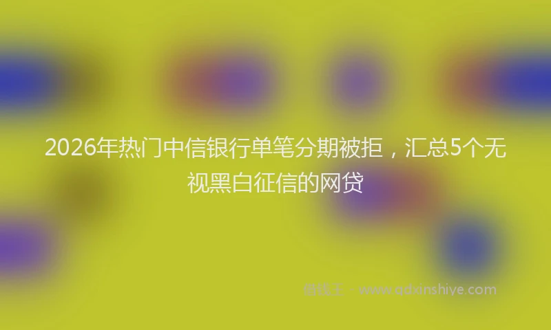 2026年热门中信银行单笔分期被拒，汇总5个无视黑白征信的网贷