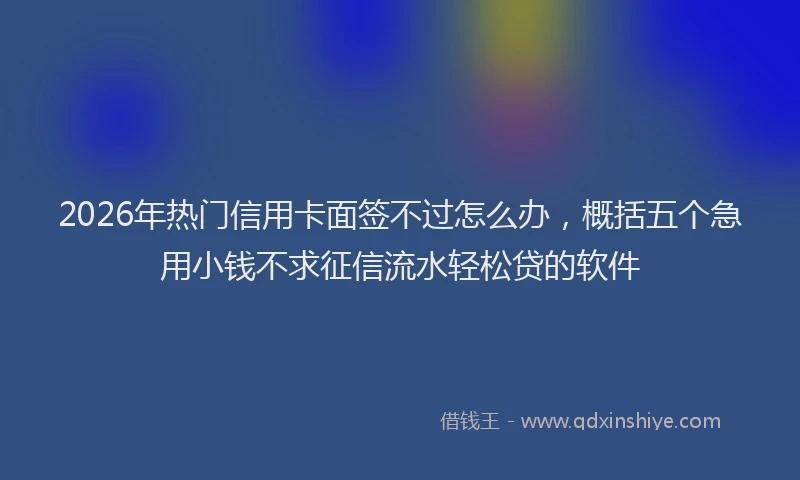 2026年热门信用卡面签不过怎么办，概括五个急用小钱不求征信流水轻松贷的软件