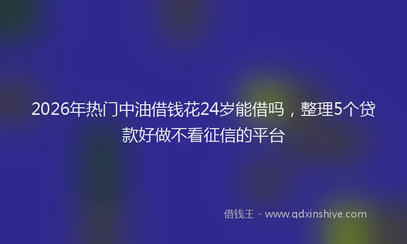 2026年热门中油借钱花24岁能借吗，整理5个贷款好做不看征信的平台