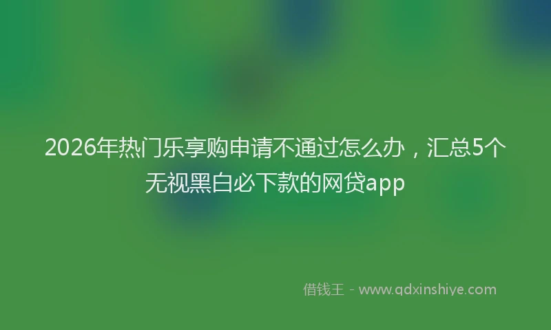 2026年热门乐享购申请不通过怎么办，汇总5个无视黑白必下款的网贷app