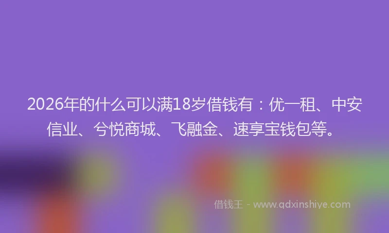 2026年的什么可以满18岁借钱有：优一租、中安信业、兮悦商城、飞融金、速享宝钱包等。