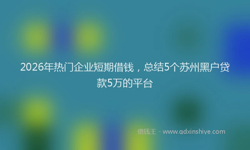 2026年热门企业短期借钱，总结5个苏州黑户贷款5万的平台